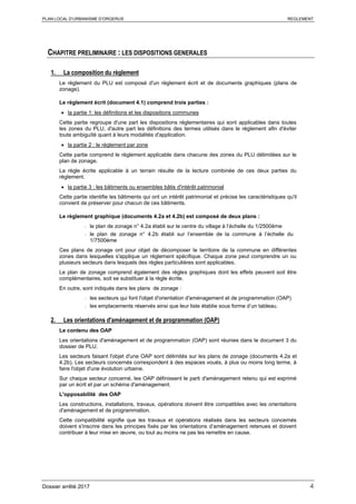 PLAN LOCAL D’URBANISME D’ORGERUS REGLEMENT
Dossier arrêté 2017 4
CHAPITRE PRELIMINAIRE : LES DISPOSITIONS GENERALES
1. La composition du règlement
Le règlement du PLU est composé d'un règlement écrit et de documents graphiques (plans de
zonage).
Le règlement écrit (document 4.1) comprend trois parties :
• la partie 1: les définitions et les dispositions communes
Cette partie regroupe d'une part les dispositions réglementaires qui sont applicables dans toutes
les zones du PLU, d'autre part les définitions des termes utilisés dans le règlement afin d'éviter
toute ambiguïté quant à leurs modalités d'application.
• la partie 2 : le règlement par zone
Cette partie comprend le règlement applicable dans chacune des zones du PLU délimitées sur le
plan de zonage.
La règle écrite applicable à un terrain résulte de la lecture combinée de ces deux parties du
règlement.
• la partie 3 : les bâtiments ou ensembles bâtis d'intérêt patrimonial
Cette partie identifie les bâtiments qui ont un intérêt patrimonial et précise les caractéristiques qu'il
convient de préserver pour chacun de ces bâtiments.
Le règlement graphique (documents 4.2a et 4.2b) est composé de deux plans :
- le plan de zonage n° 4.2a établi sur le centre du village à l’échelle du 1/2500ème
- le plan de zonage n° 4.2b établi sur l’ensemble de la commune à l’échelle du
1/7500ème
Ces plans de zonage ont pour objet de décomposer le territoire de la commune en différentes
zones dans lesquelles s'applique un règlement spécifique. Chaque zone peut comprendre un ou
plusieurs secteurs dans lesquels des règles particulières sont applicables.
Le plan de zonage comprend également des règles graphiques dont les effets peuvent soit être
complémentaires, soit se substituer à la règle écrite.
En outre, sont indiqués dans les plans de zonage :
- les secteurs qui font l'objet d'orientation d'aménagement et de programmation (OAP)
- les emplacements réservés ainsi que leur liste établie sous forme d’un tableau.
2. Les orientations d'aménagement et de programmation (OAP)
Le contenu des OAP
Les orientations d'aménagement et de programmation (OAP) sont réunies dans le document 3 du
dossier de PLU.
Les secteurs faisant l'objet d'une OAP sont délimités sur les plans de zonage (documents 4.2a et
4.2b). Les secteurs concernés correspondent à des espaces voués, à plus ou moins long terme, à
faire l'objet d'une évolution urbaine.
Sur chaque secteur concerné, les OAP définissent le parti d'aménagement retenu qui est exprimé
par un écrit et par un schéma d'aménagement.
L'opposabilité des OAP
Les constructions, installations, travaux, opérations doivent être compatibles avec les orientations
d'aménagement et de programmation.
Cette compatibilité signifie que les travaux et opérations réalisés dans les secteurs concernés
doivent s'inscrire dans les principes fixés par les orientations d’aménagement retenues et doivent
contribuer à leur mise en œuvre, ou tout au moins ne pas les remettre en cause.
 