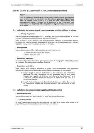 PLAN LOCAL D’URBANISME D’ORGERUS REGLEMENT
Dossier arrêté 2017 40
ZONE UJ - CHAPITRE 2 : LA MORPHOLOGIE ET L'IMPLANTATION DES CONSTRUCTIONS
Rappels :
Outre les dispositions règlementaires prévues dans le présent chapitre, s'imposent de
façon complémentaire ou substitutive les dispositions graphiques figurant aux
plans de zonage (plans n°4.2 et 4.3) dont les effets réglementaires sont
essentiellement prévus, s'agissant de la volumétrie et de l'implantation des
constructions, aux chapitres 2 et 3 de la partie 1 du règlement à laquelle il convient
de se référer.
2.1. Implantation des constructions par rapport aux voies et emprises publiques ou privées
 Champ d’application
Les dispositions de la présente section 2.1 s’appliquent aux constructions implantées, le long des
emprises publiques actuelles ou futures et des voies de desserte*.
Outre les rues ou routes, places ou aires de stationnement publiques, les pistes et les chemins,
constituent des voies ou emprises publiques pour l'application de la présente section 2.1, même si
l'opération ne peut prendre accès sur ces voies ou emprises.
 Règle générale
Les constructions doivent être implantées selon un recul* maximum de :
- 10 mètres de la RD 42 (rue Jean le Loup)
- 5 mètres des autres voies.
 Dispositions graphiques
Dès lors que figurent des dispositions graphiques aux plans de zonage (plan n°4.2 et 4.3), celles-ci
se substituent à la règle générale présentée ci-dessus.
 Dispositions particulières
Dans l’objectif d’une meilleure intégration du projet à son environnement, une implantation
différente de celle prévue ci-dessus peut être admise ou imposée dans les cas suivants:
1. lorsqu’il s’agit de travaux d’extension* ou de surélévation de constructions
existantes à la date d’approbation du PLU implantées avec un recul* moins
important par rapport à la limite de voie*. Dans ce cas, l’extension* ou la
surélévation peut être réalisée en respectant le même recul* que celui de la
construction existante* ;
2. lorsqu'il s'agit de d'équipements d’intérêt collectif et services publics. Dans ce cas,
les constructions peuvent être implantées en recul* avec un minimum de deux
mètres.
2.2. Implantation des constructions par rapport aux limites séparatives
 Règle d’implantation
Les constructions peuvent être implantées en retrait* des limites séparatives. .
 Le calcul des retraits
Le retrait* des constructions doit être au moins égal à la moitié de la hauteur de la façade ou du
pignon intéressé de la construction avec un minimum de 6 mètres .
 