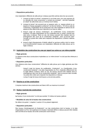 PLAN LOCAL D’URBANISME D’ORGERUS REGLEMENT
Dossier arrêté 2017 41
 Dispositions particulières
Une implantation différente de celle prévue ci-dessus peut être admise dans les cas suivants :
1. Lorsque la limite du terrain* correspond à une limite avec une zone agricole (A)
ou naturelle (N), toute construction, y compris les annexes*, doit être implantée
en retrait* de cette limite avec un minimum de 8 mètres.
2. Lorsque le terrain* est concerné par un espaces verts, un espace arboré ou un
espace en frange paysagère à préserver* au titre de l’article L. 151-23 du code de
l’urbanisme, l’implantation de la construction doit être implantée en dehors de cet
espace et être déterminée pour répondre à sa mise en valeur ;
3. lorsqu’il s’agit de travaux d’extension*, de surélévation d’une construction
existante* à la date d’approbation du PLU implantée avec un retrait* moindre que
celui prévu ci-dessus. Dans ce cas, les travaux peuvent être réalisés dans le
prolongement des murs de la construction existante*, sans qu’aucune baie*
nouvelle ne puisse être créée sans respecter les dispositions ci-dessus relatives
au retrait* ;
4. lorsqu'il s'agit d'équipements d’intérêt collectif et services publics dont la nature
ou le fonctionnement impose une implantation différente de celle prévue par la
règle ci-dessus.
2.3. Implantation des constructions les unes par rapport aux autres sur une même propriété
 Règle générale
La distance entre deux constructions implantées sur un même terrain* ne doit pas être inférieure à
3 mètres.
 Disposition particulière
Une distance entre deux constructions* différente de celle prévue par la règle générale peut être
admise :
- lorsqu’il s’agit de travaux de surélévation, d’extension*, ou d’amélioration d’une
construction existante*, à la date d’approbation du PLU, implantée différemment de
la règle définie ci-dessus. Dans ce cas, les travaux peuvent être réalisés dans le
prolongement des murs de la construction existante*, sans qu’aucune baie nouvelle
ne puisse être créée sans respecter les dispositions ci-dessus
- Lorsqu’il s’agit de locaux techniques ou de services publics.
2.4. Emprise au sol des constructions
L’emprise maximum des constructions est fixée à 40% au maximum du terrain*.
2.5. Hauteur maximale des constructions
 Règle générale
La hauteur d’une construction* ne doit pas excéder 10 mètres de hauteur plafond.
 Modalités de calcul de la hauteur des constructions
Se référer à la partie 1, chapitre 2, section 2.5 du présent règlement.
 Disposition particulière
Des travaux d'aménagement et d'extension*, sur des constructions dont la hauteur, à la date
d'approbation du PLU, est supérieure à la hauteur maximale définie ci-dessus peuvent être réalisés
dans la limite de la hauteur de la dite construction avant travaux.
 