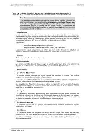 PLAN LOCAL D’URBANISME D’ORGERUS REGLEMENT
Dossier arrêté 2017 42
ZONE UJ - CHAPITRE 3 : LA QUALITE URBAINE, ARCHITECTURALE ET ENVIRONNEMENTALE
Rappels :
Outre les dispositions règlementaires prévues dans le présent chapitre, s'imposent de
façon complémentaire ou substitutive les dispositions graphiques figurant aux
plans de zonage (plans n°4.2 et 4.3) dont les effets réglementaires sont
essentiellement prévus, s'agissant de la qualité urbaine, architecturale et
environnementale, aux chapitres 3 et 4 de la partie 1 du règlement du règlement
auxquels il convient de se référer.
 Règle générale
Les constructions ou installations peuvent être refusées ou être accordées sous réserve de
prescriptions si le projet, par sa situation, son volume, son aspect, son rythme ou sa coloration, est
de nature à porter atteinte au caractère ou à l'intérêt des lieux avoisinants, aux sites, aux paysages
naturels ou urbains ainsi qu'à la conservation des perspectives monumentales.
En particulier :
- les couleurs agressives sont contre-indiquées ;
- les volumétries et modénatures simples doivent être privilégiées.
La texture des enduits et peintures, de même que leurs teintes doivent être adaptées aux
matériaux composant la construction et s’accorder avec l’aspect des lieux avoisinants.
 Entretien
Toute construction doit être bien entretenue.
 Terrains non bâtis
Les terrains non bâtis doivent être aménagés et entretenus de façon à ne porter atteinte ni à
l'hygiène, ni à la bonne tenue ou à l'harmonie des lieux avoisinants et du paysage.
 Constructions
 Les toitures et couvertures
Les toitures peuvent présenter des formes variées. La réalisation d'acrotères* est toutefois
obligatoire sur l'ensemble des façades de la construction.
Les toitures peuvent être végétalisées ou couvertes de matériaux d’aspect mate sans présenter de
surfaces réfléchissantes, hormis les lanterneaux d’éclairage zénithal.
Une adaptation des dispositions ci-dessus est admise pour permettre la mise en place de produits
utilisant l’énergie solaire. Les panneaux doivent être cependant masqués de la vue depuis l’espace
public par les acrotères* de la construction.
 Les façades
Les constructions principales, leurs annexes*, leurs extensions et clôtures doivent présenter une
simplicité de volume, une sobriété et une homogénéité d'aspect et de matériaux. Les couleurs
vives sont interdites. Les murs aveugles et pignons doivent être réalisés avec les mêmes matériaux
et recevoir un traitement architectural en harmonie avec celui de la façade.
 Les bâtiments annexes*
Les bâtiments annexes* tels que garages, doivent être conçus et réalisés en harmonie avec les
constructions principales.
 Les clôtures.
Les clôtures ne doivent pas dépasser une hauteur de 1,80 mètres. Elles doivent être ajourées,
constituées de grille ou de grillage surmontant ou non un muret de hauteur maximum de 60cm.
Les clôtures en limite séparative avec une autre zone doivent être doublées d'une haie vive sur la
majorité de leur linéaire.
 