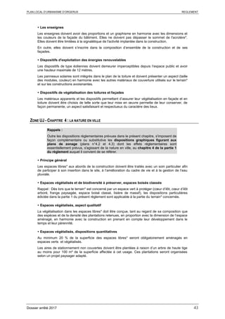 PLAN LOCAL D’URBANISME D’ORGERUS REGLEMENT
Dossier arrêté 2017 43
 Les enseignes
Les enseignes doivent avoir des proportions et un graphisme en harmonie avec les dimensions et
les couleurs de la façade du bâtiment. Elles ne doivent pas dépasser le sommet de l'acrotère*.
Elles doivent être limitées à la signalétique de l'activité implantée dans la construction.
En outre, elles doivent s’inscrire dans la composition d’ensemble de la construction et de ses
façades.
 Dispositifs d'exploitation des énergies renouvelables
Les dispositifs de type éoliennes doivent demeurer imperceptibles depuis l’espace public et avoir
une hauteur maximale de 12 mètres.
Les panneaux solaires sont intégrés dans le plan de la toiture et doivent présenter un aspect (taille
des modules, couleur) en harmonie avec les autres matériaux de couverture utilisés sur le terrain*
et sur les constructions avoisinantes.
 Dispositifs de végétalisation des toitures et façades
Les matériaux apparents et les dispositifs permettant d’assurer leur végétalisation en façade et en
toiture doivent être choisis de telle sorte que leur mise en œuvre permette de leur conserver, de
façon permanente, un aspect satisfaisant et respectueux du caractère des lieux.
ZONE UJ - CHAPITRE 4 : LA NATURE EN VILLE
Rappels :
Outre les dispositions règlementaires prévues dans le présent chapitre, s'imposent de
façon complémentaire ou substitutive les dispositions graphiques figurant aux
plans de zonage (plans n°4.2 et 4.3) dont les effets réglementaires sont
essentiellement prévus, s'agissant de la nature en ville, au chapitre 4 de la partie 1
du règlement auquel il convient de se référer.
 Principe général
Les espaces libres* aux abords de la construction doivent être traités avec un soin particulier afin
de participer à son insertion dans le site, à l’amélioration du cadre de vie et à la gestion de l’eau
pluviale.
 Espaces végétalisés et de biodiversité à préserver, espaces boisés classés
Rappel : Dès lors que le terrain* est concerné par un espace vert à protéger (cœur d’ilôt, cœur d’ilôt
arboré, frange paysagée, espace boisé classé, lisière de massif), les dispositions particulières
édictée dans la partie 1 du présent règlement sont applicable à la partie du terrain* concernée.
 Espaces végétalisés, aspect qualitatif
La végétalisation dans les espaces libres* doit être conçue, tant au regard de sa composition que
des espèces et de la densité des plantations retenues, en proportion avec la dimension de l’espace
aménagé, en harmonie avec la construction en prenant en compte leur développement dans le
temps et leur pérennité.
 Espaces végétalisés, dispositions quantitatives
Au minimum 20 % de la superficie des espaces libres* seront obligatoirement aménagés en
espaces verts et végétalisés.
Les aires de stationnement non couvertes doivent être plantées à raison d’un arbre de haute tige
au moins pour 100 m² de la superficie affectée à cet usage. Ces plantations seront organisées
selon un projet paysager adapté.
 