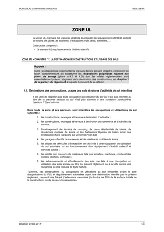 PLAN LOCAL D’URBANISME D’ORGERUS REGLEMENT
Dossier arrêté 2017 45
ZONE UL
La zone UL regroupe les espaces destinés à accueillir des équipements d’intérêt collectif
de loisirs, de sports, de tourisme, d’éducation et de santé, cimetière, ...
Cette zone comprend :
- Le secteur ULa qui concerne le château des Ifs.
ZONE UL - CHAPITRE 1 : LA DESTINATION DES CONSTRUCTIONS ET L'USAGE DES SOLS
Rappels :
Outre les dispositions règlementaires prévues dans le présent chapitre, s'imposent de
façon complémentaire ou substitutive les dispositions graphiques figurant aux
plans de zonage (plans n°4.2 et 4.3) dont les effets réglementaires sont
essentiellement prévus, s'agissant de la destination des constructions, au chapitre 1
de la partie 1 du règlement à laquelle il convient de se référer.
1.1. Destinations des constructions, usages des sols et natures d'activités du sol interdites
Il est utile de rappeler que toute occupation ou utilisation du sol qui n’est pas interdite au
titre de la présente section ou qui n’est pas soumise à des conditions particulières
(section 1.2) est admise.
Dans toute la zone et ses secteurs, sont interdites les occupations et utilisations du sol
suivantes :
1. les constructions, ouvrages et travaux à destination d’industrie ;
2. les constructions, ouvrages et travaux à destination de commerce et d'activités de
service ;
3. l’aménagement de terrains de camping, de parcs résidentiels de loisirs, de
résidences mobiles de loisirs et les habitations légères de loisirs ainsi que
l'installation d'une caravane sur un terrain* non bâti ;
4. les garages collectifs de caravanes et de résidences mobiles de loisirs ;
5. les dépôts de véhicules à l’exception de ceux liés à une occupation ou utilisation
du sol autorisée ou au fonctionnement d’un équipement d’intérêt collectif et
services publics ;
6. les dépôts non couverts de matériaux, tels que ferrailles, machines, combustibles
solides, déchets, véhicules ;
7. les exhaussements et affouillements des sols non liés à une occupation ou
utilisation des sols admise au titre du présent règlement ou à la lutte contre des
nuisances ou des risques de toute nature.
Toutefois, les constructions ou occupations et utilisations du sol existantes avant la date
d’approbation du PLU et régulièrement autorisées ayant une destination interdite par le présent
règlement, peuvent faire l’objet d’extensions mesurées (de l’ordre de 10% de la surface initiale de
la construction) ou de travaux conservatoires.
 