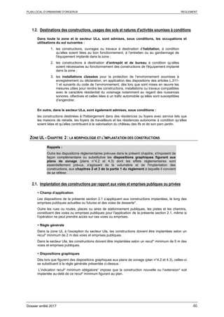 PLAN LOCAL D’URBANISME D’ORGERUS REGLEMENT
Dossier arrêté 2017 46
1.2. Destinations des constructions, usages des sols et natures d'activités soumises à conditions
Dans toute la zone et le secteur ULa, sont admises, sous conditions, les occupations et
utilisations du sol suivantes :
1. les constructions, ouvrages ou travaux à destination d’habitation, à condition
qu’elles soient liées au bon fonctionnement, à l’entretien ou au gardiennage de
l'équipement implanté dans la zone ;
2. les constructions à destination d’entrepôt et de bureau à condition qu’elles
soient nécessaires au fonctionnement des constructions de l'équipement implanté
dans la zone ;
3. les installations classées pour la protection de l’environnement soumises à
enregistrement ou déclaration, en application des dispositions des articles L.511-
1 et suivants du code de l’environnement, dès lors que sont mises en œuvre les
mesures utiles pour rendre les constructions, installations ou travaux compatibles
avec le caractère résidentiel du voisinage notamment au regard des nuisances
sonores, olfactives et celles liées à un trafic automobile qu’elles sont susceptibles
d’engendrer.
En outre, dans le secteur ULa, sont également admises, sous conditions :
les constructions destinées à l'hébergement dans des résidences ou foyers avec service tels que
les maisons de retraite, les foyers de travailleurs et les résidences autonomie à condition qu’elles
soient liées et qu’elles contribuent à la valorisation du château des Ifs et de son parc-jardin.
ZONE UL - CHAPITRE 2 : LA MORPHOLOGIE ET L'IMPLANTATION DES CONSTRUCTIONS
Rappels :
Outre les dispositions règlementaires prévues dans le présent chapitre, s'imposent de
façon complémentaire ou substitutive les dispositions graphiques figurant aux
plans de zonage (plans n°4.2 et 4.3) dont les effets réglementaires sont
essentiellement prévus, s'agissant de la volumétrie et de l'implantation des
constructions, aux chapitres 2 et 3 de la partie 1 du règlement à laquelle il convient
de se référer.
2.1. Implantation des constructions par rapport aux voies et emprises publiques ou privées
 Champ d’application
Les dispositions de la présente section 2.1 s’appliquent aux constructions implantées, le long des
emprises publiques actuelles ou futures et des voies de desserte*.
Outre les rues ou routes, places ou aires de stationnement publiques, les pistes et les chemins,
constituent des voies ou emprises publiques pour l'application de la présente section 2.1, même si
l'opération ne peut prendre accès sur ces voies ou emprises.
 Règle générale
Dans la zone UL à l’exception du secteur Ula, les constructions doivent être implantées selon un
recul* minimum de 2 m des voies et emprises publiques.
Dans le secteur Ula, les constructions doivent être implantées selon un recul* minimum de 5 m des
voies et emprises publiques.
 Dispositions graphiques
Dès lors que figurent des dispositions graphiques aux plans de zonage (plan n°4.2 et 4.3), celles-ci
se substituent à la règle générale présentée ci-dessus :
L’indication recul* minimum obligatoire” impose que la construction nouvelle ou l’extension* soit
implantée au-delà de ce recul* minimum figurant au plan.
 