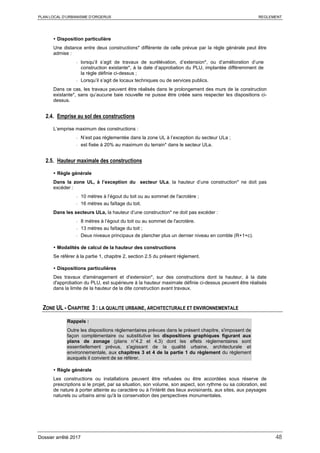 PLAN LOCAL D’URBANISME D’ORGERUS REGLEMENT
Dossier arrêté 2017 48
 Disposition particulière
Une distance entre deux constructions* différente de celle prévue par la règle générale peut être
admise :
- lorsqu’il s’agit de travaux de surélévation, d’extension*, ou d’amélioration d’une
construction existante*, à la date d’approbation du PLU, implantée différemment de
la règle définie ci-dessus ;
- Lorsqu’il s’agit de locaux techniques ou de services publics.
Dans ce cas, les travaux peuvent être réalisés dans le prolongement des murs de la construction
existante*, sans qu’aucune baie nouvelle ne puisse être créée sans respecter les dispositions ci-
dessus.
2.4. Emprise au sol des constructions
L’emprise maximum des constructions :
- N’est pas réglementée dans la zone UL à l’exception du secteur ULa ;
- est fixée à 20% au maximum du terrain* dans le secteur ULa.
2.5. Hauteur maximale des constructions
 Règle générale
Dans la zone UL, à l’exception du secteur ULa, la hauteur d’une construction* ne doit pas
excéder :
- 10 mètres à l’égout du toit ou au sommet de l'acrotère ;
- 16 mètres au faîtage du toit.
Dans les secteurs ULa, la hauteur d’une construction* ne doit pas excéder :
- 8 mètres à l’égout du toit ou au sommet de l'acrotère.
- 13 mètres au faîtage du toit ;
- Deux niveaux principaux de plancher plus un dernier niveau en comble (R+1+c).
 Modalités de calcul de la hauteur des constructions
Se référer à la partie 1, chapitre 2, section 2.5 du présent règlement.
 Dispositions particulières
Des travaux d'aménagement et d'extension*, sur des constructions dont la hauteur, à la date
d'approbation du PLU, est supérieure à la hauteur maximale définie ci-dessus peuvent être réalisés
dans la limite de la hauteur de la dite construction avant travaux.
ZONE UL - CHAPITRE 3 : LA QUALITE URBAINE, ARCHITECTURALE ET ENVIRONNEMENTALE
Rappels :
Outre les dispositions règlementaires prévues dans le présent chapitre, s'imposent de
façon complémentaire ou substitutive les dispositions graphiques figurant aux
plans de zonage (plans n°4.2 et 4.3) dont les effets réglementaires sont
essentiellement prévus, s'agissant de la qualité urbaine, architecturale et
environnementale, aux chapitres 3 et 4 de la partie 1 du règlement du règlement
auxquels il convient de se référer.
 Règle générale
Les constructions ou installations peuvent être refusées ou être accordées sous réserve de
prescriptions si le projet, par sa situation, son volume, son aspect, son rythme ou sa coloration, est
de nature à porter atteinte au caractère ou à l'intérêt des lieux avoisinants, aux sites, aux paysages
naturels ou urbains ainsi qu'à la conservation des perspectives monumentales.
 