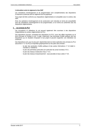 PLAN LOCAL D’URBANISME D’ORGERUS REGLEMENT
Dossier arrêté 2017 5
L'articulation entre le règlement et les OAP
Les orientations d’aménagement et de programmation sont complémentaires des dispositions
d’urbanisme contenues dans le règlement écrit et graphique.
Tout projet doit être conforme aux dispositions réglementaires et compatible avec le contenu des
OAP.
Ainsi, les opérations d’aménagement et de construction sont instruites en terme de compatibilité
avec les orientations d’aménagement et de programmation, et en terme de conformité avec les
dispositions réglementaires.
3. Les annexes du PLU
Les occupations et utilisations du sol peuvent également être soumises à des dispositions
indépendantes du contenu réglementaire du PLU.
Ces dispositions peuvent, nonobstant les dispositions du PLU, avoir des effets importants sur le
droit d'occuper et d'utiliser le sol. Il s'agit, notamment, des servitudes d'utilité publique dont les
dispositions qui en résultent s'imposent à tout projet et peuvent engendrer une interdiction de
construire.
Ces dispositions sont, pour la plus part, répertoriées dans la notice explicative des annexes du PLU
(document n° 5.1 du PLU) et reportées graphiquement sur les plans des annexes :
- le plan des servitudes d’utilité publique et des autres informations n° 5.2 établi à
l’échelle du 1/5000ème
- le plan des périmètres particuliers (en particulier les zones humides) n°5-3 ;
- le plan des réseaux d’adduction d’eau n° 5.4 ;
- le plan des réseaux d’assainissement - eaux pluviales et eaux usées n° 5.5.
 