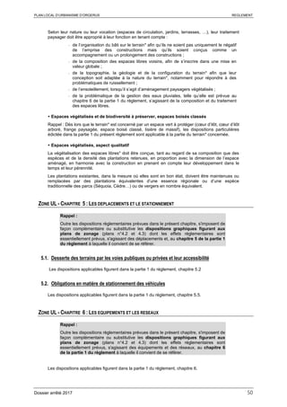 PLAN LOCAL D’URBANISME D’ORGERUS REGLEMENT
Dossier arrêté 2017 50
Selon leur nature ou leur vocation (espaces de circulation, jardins, terrasses, …), leur traitement
paysager doit être approprié à leur fonction en tenant compte :
- de l’organisation du bâti sur le terrain* afin qu’ils ne soient pas uniquement le négatif
de l’emprise des constructions mais qu’ils soient conçus comme un
accompagnement ou un prolongement des constructions ;
- de la composition des espaces libres voisins, afin de s’inscrire dans une mise en
valeur globale ;
- de la topographie, la géologie et de la configuration du terrain* afin que leur
conception soit adaptée à la nature du terrain*, notamment pour répondre à des
problématiques de ruissellement ;
- de l’ensoleillement, lorsqu’il s’agit d’aménagement paysagers végétalisés ;
- de la problématique de la gestion des eaux pluviales, telle qu’elle est prévue au
chapitre 6 de la partie 1 du règlement, s’agissant de la composition et du traitement
des espaces libres.
 Espaces végétalisés et de biodiversité à préserver, espaces boisés classés
Rappel : Dès lors que le terrain* est concerné par un espace vert à protéger (cœur d’ilôt, cœur d’ilôt
arboré, frange paysagée, espace boisé classé, lisière de massif), les dispositions particulières
édictée dans la partie 1 du présent règlement sont applicable à la partie du terrain* concernée.
 Espaces végétalisés, aspect qualitatif
La végétalisation des espaces libres* doit être conçue, tant au regard de sa composition que des
espèces et de la densité des plantations retenues, en proportion avec la dimension de l’espace
aménagé, en harmonie avec la construction en prenant en compte leur développement dans le
temps et leur pérennité.
Les plantations existantes, dans la mesure où elles sont en bon état, doivent être maintenues ou
remplacées par des plantations équivalentes d’une essence régionale ou d’une espèce
traditionnelle des parcs (Séquoia, Cèdre…) ou de vergers en nombre équivalent.
ZONE UL - CHAPITRE 5 : LES DEPLACEMENTS ET LE STATIONNEMENT
Rappel :
Outre les dispositions règlementaires prévues dans le présent chapitre, s'imposent de
façon complémentaire ou substitutive les dispositions graphiques figurant aux
plans de zonage (plans n°4.2 et 4.3) dont les effets réglementaires sont
essentiellement prévus, s'agissant des déplacements et, au chapitre 5 de la partie 1
du règlement à laquelle il convient de se référer.
5.1. Desserte des terrains par les voies publiques ou privées et leur accessibilité
Les dispositions applicables figurent dans la partie 1 du règlement, chapitre 5.2
5.2. Obligations en matière de stationnement des véhicules
Les dispositions applicables figurent dans la partie 1 du règlement, chapitre 5.5.
ZONE UL - CHAPITRE 6 : LES EQUIPEMENTS ET LES RESEAUX
Rappel :
Outre les dispositions règlementaires prévues dans le présent chapitre, s'imposent de
façon complémentaire ou substitutive les dispositions graphiques figurant aux
plans de zonage (plans n°4.2 et 4.3) dont les effets réglementaires sont
essentiellement prévus, s'agissant des équipements et des réseaux, au chapitre 6
de la partie 1 du règlement à laquelle il convient de se référer.
Les dispositions applicables figurent dans la partie 1 du règlement, chapitre 6.
 