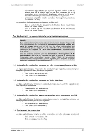 PLAN LOCAL D’URBANISME D’ORGERUS REGLEMENT
Dossier arrêté 2017 52
- respectent les règles édictées par le présent règlement sur tous les lots ou
terrains issus de la division, dans le cas d’un lotissement ou de la
construction, sur un même terrain*, de plusieurs bâtiments dont le terrain*
d’assiette doit faire l’objet d’une division en propriété ou en jouissance ;
- qu’elles sont compatibles avec les orientations d’aménagement par secteurs
(document n°3 du PLU).
Les occupations et utilisations du sol admises sous condition sont :
- Dans le secteur AUg, les occupations et utilisations du sol résultant des
articles 1 et 2 de la zone UG ;
- Dans le secteur AUj, les occupations et utilisations du sol résultant des
articles 1 et 2 de la zone UJ ;
ZONE AU - CHAPITRE 2 : LA MORPHOLOGIE ET L'IMPLANTATION DES CONSTRUCTIONS
Rappels :
Outre les dispositions règlementaires prévues dans le présent chapitre, s'imposent de
façon complémentaire ou substitutive les dispositions graphiques figurant aux
plans de zonage (plans n°4.2 et 4.3) dont les effets réglementaires sont
essentiellement prévus, s'agissant de la volumétrie et de l'implantation des
constructions, aux chapitres 2 et 3 de la partie 1 du règlement à laquelle il convient
de se référer.
Dans les secteurs concernés par des d'orientations d'aménagement et de
programmation, tels qu'ils sont délimités aux plans de zonage, la volumétrie et
l'implantation des constructions peuvent faire l'objet de prescriptions
complémentaires aux dispositions du présent règlement, avec lesquelles les projets
doivent être compatibles (cf. document 3 du PLU).
2.1. Implantation des constructions par rapport aux voies et emprises publiques ou privées
Les règles applicables pour l’implantation des constructions par rapport aux voies et emprises
publiques ou privées sont celles prévues par le règlement:
- De la zone UG pour le secteur AUg ;
- De la zone UJ pour le secteur AUj.
2.2. Implantation des constructions par rapport aux limites séparatives
Les règles applicables pour l’implantation des constructions par rapport aux limites séparatives sont
celles prévues par le règlement:
- Du secteur UGa pour le secteur AUg ;
- De la zone UJ pour le secteur AUj.
2.3. Implantation des constructions les unes par rapport aux autres sur une même propriété
Les règles applicables pour l’implantation des constructions les unes par rapport aux autres sur une
même propriété sont celles prévues par le règlement:
- Non réglementé pour le secteur AUg ;
- De la zone UJ pour le secteur AUj.
2.4. Emprise au sol des constructions
Les règles applicables pour l’emprise au sol des constructions sont celles prévues par le règlement:
- De la zone UG pour le secteur AUg ;
- De la zone UJ pour le secteur AUj.
 