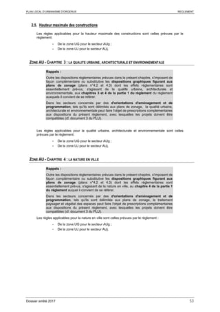 PLAN LOCAL D’URBANISME D’ORGERUS REGLEMENT
Dossier arrêté 2017 53
2.5. Hauteur maximale des constructions
Les règles applicables pour la hauteur maximale des constructions sont celles prévues par le
règlement:
- De la zone UG pour le secteur AUg ;
- De la zone UJ pour le secteur AUj.
ZONE AU - CHAPITRE 3 : LA QUALITE URBAINE, ARCHITECTURALE ET ENVIRONNEMENTALE
Rappels :
Outre les dispositions règlementaires prévues dans le présent chapitre, s'imposent de
façon complémentaire ou substitutive les dispositions graphiques figurant aux
plans de zonage (plans n°4.2 et 4.3) dont les effets réglementaires sont
essentiellement prévus, s'agissant de la qualité urbaine, architecturale et
environnementale, aux chapitres 3 et 4 de la partie 1 du règlement du règlement
auxquels il convient de se référer.
Dans les secteurs concernés par des d'orientations d'aménagement et de
programmation, tels qu'ils sont délimités aux plans de zonage, la qualité urbaine,
architecturale et environnementale peut faire l'objet de prescriptions complémentaires
aux dispositions du présent règlement, avec lesquelles les projets doivent être
compatibles (cf. document 3 du PLU).
Les règles applicables pour la qualité urbaine, architecturale et environnementale sont celles
prévues par le règlement:
- De la zone UG pour le secteur AUg ;
- De la zone UJ pour le secteur AUj.
ZONE AU - CHAPITRE 4 : LA NATURE EN VILLE
Rappels :
Outre les dispositions règlementaires prévues dans le présent chapitre, s'imposent de
façon complémentaire ou substitutive les dispositions graphiques figurant aux
plans de zonage (plans n°4.2 et 4.3) dont les effets réglementaires sont
essentiellement prévus, s'agissant de la nature en ville, au chapitre 4 de la partie 1
du règlement auquel il convient de se référer.
Dans les secteurs concernés par des d'orientations d'aménagement et de
programmation, tels qu'ils sont délimités aux plans de zonage, le traitement
paysager et végétal des espaces peut faire l'objet de prescriptions complémentaires
aux dispositions du présent règlement, avec lesquelles les projets doivent être
compatibles (cf. document 3 du PLU).
Les règles applicables pour la nature en ville sont celles prévues par le règlement :
- De la zone UG pour le secteur AUg ;
- De la zone UJ pour le secteur AUj.
 