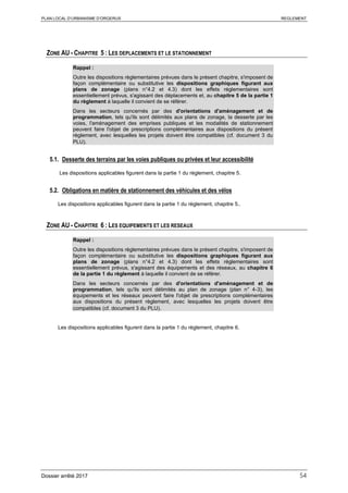 PLAN LOCAL D’URBANISME D’ORGERUS REGLEMENT
Dossier arrêté 2017 54
ZONE AU - CHAPITRE 5 : LES DEPLACEMENTS ET LE STATIONNEMENT
Rappel :
Outre les dispositions règlementaires prévues dans le présent chapitre, s'imposent de
façon complémentaire ou substitutive les dispositions graphiques figurant aux
plans de zonage (plans n°4.2 et 4.3) dont les effets réglementaires sont
essentiellement prévus, s'agissant des déplacements et, au chapitre 5 de la partie 1
du règlement à laquelle il convient de se référer.
Dans les secteurs concernés par des d'orientations d'aménagement et de
programmation, tels qu'ils sont délimités aux plans de zonage, la desserte par les
voies, l'aménagement des emprises publiques et les modalités de stationnement
peuvent faire l'objet de prescriptions complémentaires aux dispositions du présent
règlement, avec lesquelles les projets doivent être compatibles (cf. document 3 du
PLU).
5.1. Desserte des terrains par les voies publiques ou privées et leur accessibilité
Les dispositions applicables figurent dans la partie 1 du règlement, chapitre 5.
5.2. Obligations en matière de stationnement des véhicules et des vélos
Les dispositions applicables figurent dans la partie 1 du règlement, chapitre 5..
ZONE AU - CHAPITRE 6 : LES EQUIPEMENTS ET LES RESEAUX
Rappel :
Outre les dispositions règlementaires prévues dans le présent chapitre, s'imposent de
façon complémentaire ou substitutive les dispositions graphiques figurant aux
plans de zonage (plans n°4.2 et 4.3) dont les effets réglementaires sont
essentiellement prévus, s'agissant des équipements et des réseaux, au chapitre 6
de la partie 1 du règlement à laquelle il convient de se référer.
Dans les secteurs concernés par des d'orientations d'aménagement et de
programmation, tels qu'ils sont délimités au plan de zonage (plan n° 4-3), les
équipements et les réseaux peuvent faire l'objet de prescriptions complémentaires
aux dispositions du présent règlement, avec lesquelles les projets doivent être
compatibles (cf. document 3 du PLU).
Les dispositions applicables figurent dans la partie 1 du règlement, chapitre 6.
 