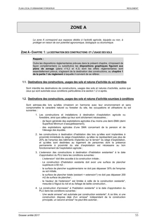 PLAN LOCAL D’URBANISME D’ORGERUS REGLEMENT
Dossier arrêté 2017 55
ZONE A
La zone A correspond aux espaces dédiés à l’activité agricole, équipés ou non, à
protéger en raison de son potentiel agronomique, biologique ou économique.
ZONE A - CHAPITRE 1 : LA DESTINATION DES CONSTRUCTIONS ET L'USAGE DES SOLS
Rappels :
Outre les dispositions règlementaires prévues dans le présent chapitre, s'imposent de
façon complémentaire ou substitutive les dispositions graphiques figurant aux
plans de zonage (plans n°4.2 et 4.3) dont les effets réglementaires sont
essentiellement prévus, s'agissant de la destination des constructions, au chapitre 1
de la partie 1 du règlement à laquelle il convient de se référer.
1.1. Destinations des constructions, usages des sols et natures d'activités du sol interdites
Sont interdits les destinations de constructions, usages des sols et natures d’activités, autres que
ceux qui sont autorisés sous conditions particulières à la section 1.2 ci-après.
1.2. Destinations des constructions, usages des sols et natures d'activités soumises à conditions
Sont admises dès lors qu'elles s'insèrent en harmonie avec leur environnement et sans
compromettre le caractère naturel ou forestier du site, les occupations et utilisations du sol
suivantes :
1. Les constructions et installations à destination d’exploitation agricole ou
forestière, ainsi que celles qui leur sont strictement nécessaires ;
- de façon générale des exploitations agricoles d’au moins une demi-SMA (demi
Superficie Minimum d’assujettissement),
- des exploitations agricoles d’une SMA concernant de la pension et de
l’élevage des équidés.
2. les constructions à destination d’habitation dès lors qu’elles sont implantées à
proximité immédiate du siège d’exploitation, qu’elles ne représentent pas plus de
20% de l’emprise des bâtiments implantés sur le terrain* du siège d’exploitation,
et qu’elles sont destinées au logement de personnes dont la présence
permanente à proximité du site d’exploitation est nécessaire au bon
fonctionnement de l’exploitation agricole ;
3. L'extension des constructions à destination d’habitation existantes* à la date
d’approbation du PLU dans les conditions suivantes :
- L'extension* doit être accolée à la construction initiale ;
- La construction d'habitation existante doit avoir une surface de plancher
supérieure à 60 m2 ;
- la surface de plancher supplémentaire ne doit pas dépasser 30% de l'emprise
au sol initiale,
- la surface de plancher totale (existant + extension*) ne doit pas dépasser 200
m2 de surface de plancher ;
- la hauteur de l'extension* est limitée à celle de la construction existante*,
mesurée à l'égout du toit et au faîtage de ladite construction..
4. La construction d'annexes* à l'habitation existante* à la date d’approbation du
PLU dans les conditions suivantes :
- Une seule annexe* est autorisée par construction existante*. A ce titre, si une
construction dispose déjà d'un annexe* indépendant de la construction
principale, un second annexe* ne peut être autorisé ;
 