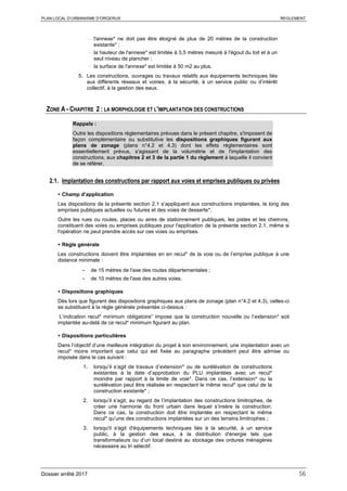 PLAN LOCAL D’URBANISME D’ORGERUS REGLEMENT
Dossier arrêté 2017 56
- l'annexe* ne doit pas être éloigné de plus de 20 mètres de la construction
existante* ;
- la hauteur de l'annexe* est limitée à 3,5 mètres mesuré à l'égout du toit et à un
seul niveau de plancher ;
- la surface de l'annexe* est limitée à 50 m2 au plus.
5. Les constructions, ouvrages ou travaux relatifs aux équipements techniques liés
aux différents réseaux et voiries, à la sécurité, à un service public ou d’intérêt
collectif, à la gestion des eaux.
ZONE A - CHAPITRE 2 : LA MORPHOLOGIE ET L'IMPLANTATION DES CONSTRUCTIONS
Rappels :
Outre les dispositions règlementaires prévues dans le présent chapitre, s'imposent de
façon complémentaire ou substitutive les dispositions graphiques figurant aux
plans de zonage (plans n°4.2 et 4.3) dont les effets réglementaires sont
essentiellement prévus, s'agissant de la volumétrie et de l'implantation des
constructions, aux chapitres 2 et 3 de la partie 1 du règlement à laquelle il convient
de se référer.
2.1. Implantation des constructions par rapport aux voies et emprises publiques ou privées
 Champ d’application
Les dispositions de la présente section 2.1 s’appliquent aux constructions implantées, le long des
emprises publiques actuelles ou futures et des voies de desserte*.
Outre les rues ou routes, places ou aires de stationnement publiques, les pistes et les chemins,
constituent des voies ou emprises publiques pour l'application de la présente section 2.1, même si
l'opération ne peut prendre accès sur ces voies ou emprises.
 Règle générale
Les constructions doivent être implantées en en recul* de la voie ou de l’emprise publique à une
distance minimale :
- de 15 mètres de l'axe des routes départementales ;
- de 10 mètres de l'axe des autres voies.
 Dispositions graphiques
Dès lors que figurent des dispositions graphiques aux plans de zonage (plan n°4.2 et 4.3), celles-ci
se substituent à la règle générale présentée ci-dessus :
L’indication recul* minimum obligatoire” impose que la construction nouvelle ou l’extension* soit
implantée au-delà de ce recul* minimum figurant au plan.
 Dispositions particulières
Dans l’objectif d’une meilleure intégration du projet à son environnement, une implantation avec un
recul* moins important que celui qui est fixée au paragraphe précédent peut être admise ou
imposée dans le cas suivant :
1. lorsqu’il s’agit de travaux d’extension* ou de surélévation de constructions
existantes à la date d’approbation du PLU implantées avec un recul*
moindre par rapport à la limite de voie*. Dans ce cas, l’extension* ou la
surélévation peut être réalisée en respectant le même recul* que celui de la
construction existante* ;
2. lorsqu’il s’agit, au regard de l’implantation des constructions limitrophes, de
créer une harmonie du front urbain dans lequel s’insère la construction.
Dans ce cas, la construction doit être implantée en respectant le même
recul* qu’une des constructions implantées sur un des terrains limitrophes ;
3. lorsqu'il s'agit d'équipements techniques liés à la sécurité, à un service
public, à la gestion des eaux, à la distribution d'énergie tels que
transformateurs ou d’un local destiné au stockage des ordures ménagères
nécessaire au tri sélectif.
 