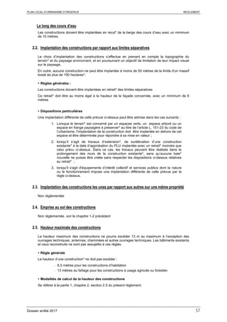 PLAN LOCAL D’URBANISME D’ORGERUS REGLEMENT
Dossier arrêté 2017 57
Le long des cours d’eau
Les constructions doivent être implantées en recul* de la berge des cours d’eau avec un minimum
de 10 mètres.
2.2. Implantation des constructions par rapport aux limites séparatives
Le choix d’implantation des constructions s’effectue en prenant en compte la topographie du
terrain* et du paysage environnant, et en poursuivant un objectif de limitation de leur impact visuel
sur le paysage.
En outre, aucune construction ne peut être implantée à moins de 50 mètres de la limite d'un massif
boisé de plus de 100 hectares*.
 Règles générales :
Les constructions doivent être implantées en retrait* des limites séparatives
Ce retrait* doit être au moins égal à la hauteur de la façade concernée, avec un minimum de 6
mètres
 Dispositions particulières
Une implantation différente de celle prévue ci-dessus peut être admise dans les cas suivants :
1. Lorsque le terrain* est concerné par un espaces verts, un espace arboré ou un
espace en frange paysagère à préserver* au titre de l’article L. 151-23 du code de
l’urbanisme, l’implantation de la construction doit être implantée en dehors de cet
espace et être déterminée pour répondre à sa mise en valeur ;
2. lorsqu’il s’agit de travaux d’extension*, de surélévation d’une construction
existante* à la date d’approbation du PLU implantée avec un retrait* moindre que
celui prévu ci-dessus. Dans ce cas, les travaux peuvent être réalisés dans le
prolongement des murs de la construction existante*, sans qu’aucune baie*
nouvelle ne puisse être créée sans respecter les dispositions ci-dessus relatives
au retrait* ;
3. lorsqu'il s'agit d'équipements d’intérêt collectif et services publics dont la nature
ou le fonctionnement impose une implantation différente de celle prévue par la
règle ci-dessus.
2.3. Implantation des constructions les unes par rapport aux autres sur une même propriété
Non réglementée
2.4. Emprise au sol des constructions
Non réglementée, voir le chapitre 1-2 précédent
2.5. Hauteur maximale des constructions
La hauteur maximum des constructions ne pourra excéder 13 m au maximum à l’exception des
ouvrages techniques, antennes, cheminées et autres ouvrages techniques. Les bâtiments existants
et ceux reconstruits ne sont pas assujettis à ces règles.
 Règle générale
La hauteur d’une construction* ne doit pas excéder :
- 8,5 mètres pour les constructions d’habitation
- 13 mètres au faîtage pour les constructions à usage agricole ou forestier.
 Modalités de calcul de la hauteur des constructions
Se référer à la partie 1, chapitre 2, section 2.5 du présent règlement.
 
