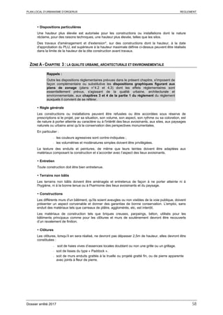 PLAN LOCAL D’URBANISME D’ORGERUS REGLEMENT
Dossier arrêté 2017 58
 Dispositions particulières
Une hauteur plus élevée est autorisée pour les constructions ou installations dont la nature
réclame, pour des raisons techniques, une hauteur plus élevée, telles que les silos.
Des travaux d'aménagement et d'extension*, sur des constructions dont la hauteur, à la date
d'approbation du PLU, est supérieure à la hauteur maximale définie ci-dessus peuvent être réalisés
dans la limite de la hauteur de la dite construction avant travaux.
ZONE A - CHAPITRE 3 : LA QUALITE URBAINE, ARCHITECTURALE ET ENVIRONNEMENTALE
Rappels :
Outre les dispositions règlementaires prévues dans le présent chapitre, s'imposent de
façon complémentaire ou substitutive les dispositions graphiques figurant aux
plans de zonage (plans n°4.2 et 4.3) dont les effets réglementaires sont
essentiellement prévus, s'agissant de la qualité urbaine, architecturale et
environnementale, aux chapitres 3 et 4 de la partie 1 du règlement du règlement
auxquels il convient de se référer.
 Règle générale
Les constructions ou installations peuvent être refusées ou être accordées sous réserve de
prescriptions si le projet, par sa situation, son volume, son aspect, son rythme ou sa coloration, est
de nature à porter atteinte au caractère ou à l'intérêt des lieux avoisinants, aux sites, aux paysages
naturels ou urbains ainsi qu'à la conservation des perspectives monumentales.
En particulier :
- les couleurs agressives sont contre-indiquées ;
- les volumétries et modénatures simples doivent être privilégiées.
La texture des enduits et peintures, de même que leurs teintes doivent être adaptées aux
matériaux composant la construction et s’accorder avec l’aspect des lieux avoisinants.
 Entretien
Toute construction doit être bien entretenue.
 Terrains non bâtis
Les terrains non bâtis doivent être aménagés et entretenus de façon à ne porter atteinte ni à
l'hygiène, ni à la bonne tenue ou à l'harmonie des lieux avoisinants et du paysage.
 Constructions
Les différents murs d'un bâtiment, qu'ils soient aveugles ou non visibles de la voie publique, doivent
présenter un aspect convenable et donner des garanties de bonne conservation. L'emploi, sans
enduit des matériaux tels que carreaux de plâtre, agglomérés, etc, est interdit.
Les matériaux de construction tels que briques creuses, parpaings, béton, utilisés pour les
bâtiments principaux comme pour les clôtures et murs de soutènement devront être recouverts
d’un ravalement de finition.
 Clôtures
Les clôtures, lorsqu’il en sera réalisé, ne devront pas dépasser 2,5m de hauteur, elles devront être
constituées :
- soit de haies vives d’essences locales doublant ou non une grille ou un grillage.
- soit de lisses du type « Paddock ».
- soit de murs enduits grattés à la truelle ou projeté gratté fin, ou de pierre apparente
avec joints à fleur de pierre.
 