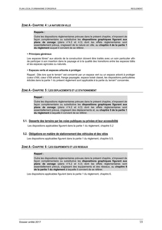 PLAN LOCAL D’URBANISME D’ORGERUS REGLEMENT
Dossier arrêté 2017 59
ZONE A - CHAPITRE 4 : LA NATURE EN VILLE
Rappels :
Outre les dispositions règlementaires prévues dans le présent chapitre, s'imposent de
façon complémentaire ou substitutive les dispositions graphiques figurant aux
plans de zonage (plans n°4.2 et 4.3) dont les effets réglementaires sont
essentiellement prévus, s'agissant de la nature en ville, au chapitre 4 de la partie 1
du règlement auquel il convient de se référer.
 Principes généraux
Les espaces libres* aux abords de la construction doivent être traités avec un soin particulier afin
de participer à son insertion dans le paysage et à la qualité des transitions entre les espaces bâtis
et les espaces agricoles ou naturels.
 Espaces verts et espaces arborés à protéger
Rappel : Dès lors que le terrain* est concerné par un espace vert ou un espace arboré à protéger
(cœur d’ilôt, cœur d’ilôt arboré, frange paysagée, espace boisé classé, les dispositions particulières
édictée dans la partie 1 du présent règlement sont applicable à la partie du terrain* concernée.
ZONE A - CHAPITRE 5 : LES DEPLACEMENTS ET LE STATIONNEMENT
Rappel :
Outre les dispositions règlementaires prévues dans le présent chapitre, s'imposent de
façon complémentaire ou substitutive les dispositions graphiques figurant aux
plans de zonage (plans n°4.2 et 4.3) dont les effets réglementaires sont
essentiellement prévus, s'agissant des déplacements et, au chapitre 5 de la partie 1
du règlement à laquelle il convient de se référer.
5.1. Desserte des terrains par les voies publiques ou privées et leur accessibilité
Les dispositions applicables figurent dans la partie 1 du règlement, chapitre 5.2
5.2. Obligations en matière de stationnement des véhicules et des vélos
Les dispositions applicables figurent dans la partie 1 du règlement, chapitre 5.5.
ZONE A - CHAPITRE 6 : LES EQUIPEMENTS ET LES RESEAUX
Rappel :
Outre les dispositions règlementaires prévues dans le présent chapitre, s'imposent de
façon complémentaire ou substitutive les dispositions graphiques figurant aux
plans de zonage (plans n°4.2 et 4.3) dont les effets réglementaires sont
essentiellement prévus, s'agissant des équipements et des réseaux, au chapitre 6
de la partie 1 du règlement à laquelle il convient de se référer.
Les dispositions applicables figurent dans la partie 1 du règlement, chapitre 6.
 