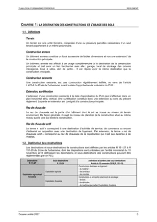PLAN LOCAL D’URBANISME D’ORGERUS REGLEMENT
Dossier arrêté 2017 6
CHAPITRE 1 : LA DESTINATION DES CONSTRUCTIONS ET L'USAGE DES SOLS
1.1. Définitions
Terrain
Un terrain est une unité foncière, composée d’une ou plusieurs parcelles cadastrales d’un seul
tenant appartenant à un même propriétaire.
Construction annexe
Un bâtiment annexe constitue un local accessoire de faibles dimensions et non une extension* de
la construction principale.
Un bâtiment annexe est affecté à un usage complémentaire à la destination de la construction
principale et doit avoir un lien fonctionnel avec elle : garage, local de stockage des ordures
ménagères, local à vélos, abri de jardin… Il est réputé avoir la même destination que la
construction principale.
Construction existante
Une construction existante, est une construction régulièrement édifiée, au sens de l’article
L 421-9 du Code de l'urbanisme, avant la date d’approbation de la révision du PLU.
Extension, surélévation
L'extension d’une construction existante à la date d’approbation du PLU peut s'effectuer dans un
plan horizontal et/ou vertical. Une surélévation constitue donc une extension au sens du présent
règlement. La partie en extension est contiguë à la construction principale.
Rez de chaussée
Le rez de chaussée est la partie d'un bâtiment dont le sol se trouve au niveau du terrain
environnant. De façon générale, il s’agit du niveau de plancher de la construction situé au même
niveau que la voie qui borde la construction.
Rez de chaussée actif
Le terme « actif » correspond à une destination d’activités de service, de commerce ou encore
d’artisanat en opposition avec une destination de logement. Par extension, le terme « rez de
chaussée actif » correspond au rez de chaussée de la construction qui n’est pas destinée à de
l’habitat.
1.2. Destination des constructions
Les destinations et sous-destinations de constructions sont définies par les articles R 151-27 à R
151-29 du Code de l'urbanisme, dont les dispositions sont précisées par l’arrêté ministériel du 10
novembre 2016 définissant les destinations et sous-destinations des constructions pouvant être
réglementées par un PLU.
Destinations
R.151-27
Sous-destinations
R.151-28
Définitions et contenu des sous-destinations
Arrêté du 10 novembre 2016 (R. 151-29)
Exploitation agricole et
forestière
Exploitation agricole
Constructions destinées au logement :
- du matériel
- des animaux
- des récoltes
Exploitation forestière
Constructions et entrepôts notamment de stockage :
- de bois
- de véhicules
- de machines permettant l’exploitation forestière
 