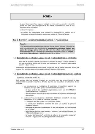 PLAN LOCAL D’URBANISME D’ORGERUS REGLEMENT
Dossier arrêté 2017 60
ZONE N
La zone N correspond aux espaces protégés en raison de leur caractère naturel, la
qualité des sites, des paysages et de leur intérêt, notamment du point de vue
esthétique et/ou écologique.
La zone N comprend :
- le secteur N2 constructible sous condition qui correspond au hameau de la
Rolanderie qui est en limite avec la commune voisine de Prunay-le-Temple.
ZONE N - CHAPITRE 1 : LA DESTINATION DES CONSTRUCTIONS ET L'USAGE DES SOLS
Rappels :
Outre les dispositions règlementaires prévues dans le présent chapitre, s'imposent de
façon complémentaire ou substitutive les dispositions graphiques figurant aux
plans de zonage (plans n°4.2 et 4.3) dont les effets réglementaires sont
essentiellement prévus, s'agissant de la destination des constructions, au chapitre 1
de la partie 1 du règlement à laquelle il convient de se référer.
1.1. Destinations des constructions, usages des sols et natures d'activités du sol interdites
Il est utile de rappeler que toute occupation ou utilisation du sol qui n’est pas interdite au
titre de la présente section ou qui n’est pas soumise à des conditions particulières
(section 1.2) est admise.
Sont interdits les destinations de constructions, usages des sols et natures d’activités, autres que
ceux qui sont autorisés sous conditions particulières à la section 1.2 ci-après.
1.2. Destinations des constructions, usages des sols et natures d'activités soumises à conditions
1°) Dans la zone N et le secteur N2 :
Sont admises dès lors qu'elles s'insèrent en harmonie avec leur environnement et sans
compromettre le caractère naturel ou forestier du site, les occupations et utilisations du sol
suivantes :
1. Les constructions et installations à destination d’exploitation agricole ou
forestière, ainsi que celles qui leur sont strictement nécessaires ;
- de façon générale des exploitations agricoles d’au moins une demi-SMI (demi
Superficie Minimum d’Installation),
- des exploitations agricoles d’une SMI concernant de la pension et de l’élevage
des équidés.
2. L'extension* des constructions à destination d’habitation existantes* à la date
d’approbation du PLU dans les conditions suivantes :
- L'extension* doit être accolée à la construction initiale ;
- La construction d'habitation existante doit avoir une surface de plancher
supérieure à 60 m2 ;
- la surface de plancher supplémentaire ne doit pas dépasser 30% de l'emprise
au sol initiale,
- la surface de plancher totale (existant + extension*) ne doit pas dépasser 200
m2 de surface de plancher ;
- la hauteur de l'extension* est limitée à celle de la construction existante*,
mesurée à l'égout du toit et au faîtage de ladite construction..
 