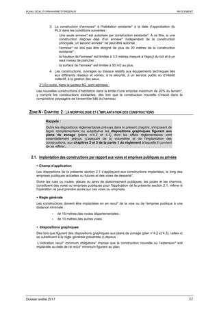 PLAN LOCAL D’URBANISME D’ORGERUS REGLEMENT
Dossier arrêté 2017 61
3. La construction d'annexes* à l'habitation existante* à la date d’approbation du
PLU dans les conditions suivantes :
- Une seule annexe* est autorisée par construction existante*. A ce titre, si une
construction dispose déjà d'un annexe* indépendant de la construction
principale, un second annexe* ne peut être autorisé ;
- l'annexe* ne doit pas être éloigné de plus de 20 mètres de la construction
existante* ;
- la hauteur de l'annexe* est limitée à 3,5 mètres mesuré à l'égout du toit et à un
seul niveau de plancher ;
- la surface de l'annexe* est limitée à 50 m2 au plus.
4. Les constructions, ouvrages ou travaux relatifs aux équipements techniques liés
aux différents réseaux et voiries, à la sécurité, à un service public ou d’intérêt
collectif, à la gestion des eaux.
2°) En outre, dans le secteur N2, sont admises :
Les nouvelles constructions d’habitation dans la limite d’une emprise maximum de 20% du terrain*,
y compris les constructions existantes, dès lors que la construction nouvelle s’inscrit dans la
composition paysagère de l’ensemble bâti du hameau.
ZONE N - CHAPITRE 2 : LA MORPHOLOGIE ET L'IMPLANTATION DES CONSTRUCTIONS
Rappels :
Outre les dispositions règlementaires prévues dans le présent chapitre, s'imposent de
façon complémentaire ou substitutive les dispositions graphiques figurant aux
plans de zonage (plans n°4.2 et 4.3) dont les effets réglementaires sont
essentiellement prévus, s'agissant de la volumétrie et de l'implantation des
constructions, aux chapitres 2 et 3 de la partie 1 du règlement à laquelle il convient
de se référer.
2.1. Implantation des constructions par rapport aux voies et emprises publiques ou privées
 Champ d’application
Les dispositions de la présente section 2.1 s’appliquent aux constructions implantées, le long des
emprises publiques actuelles ou futures et des voies de desserte*.
Outre les rues ou routes, places ou aires de stationnement publiques, les pistes et les chemins,
constituent des voies ou emprises publiques pour l'application de la présente section 2.1, même si
l'opération ne peut prendre accès sur ces voies ou emprises.
 Règle générale
Les constructions doivent être implantées en en recul* de la voie ou de l’emprise publique à une
distance minimale :
- de 15 mètres des routes départementales ;
- de 10 mètres des autres voies.
 Dispositions graphiques
Dès lors que figurent des dispositions graphiques aux plans de zonage (plan n°4.2 et 4.3), celles-ci
se substituent à la règle générale présentée ci-dessus :
L’indication recul* minimum obligatoire” impose que la construction nouvelle ou l’extension* soit
implantée au-delà de ce recul* minimum figurant au plan.
 