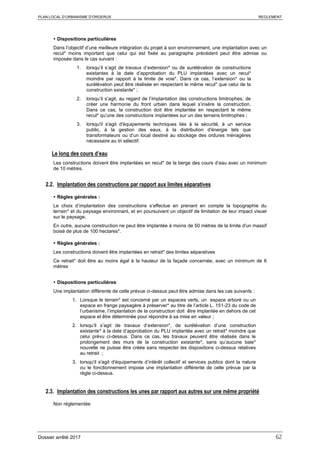 PLAN LOCAL D’URBANISME D’ORGERUS REGLEMENT
Dossier arrêté 2017 62
 Dispositions particulières
Dans l’objectif d’une meilleure intégration du projet à son environnement, une implantation avec un
recul* moins important que celui qui est fixée au paragraphe précédent peut être admise ou
imposée dans le cas suivant :
1. lorsqu’il s’agit de travaux d’extension* ou de surélévation de constructions
existantes à la date d’approbation du PLU implantées avec un recul*
moindre par rapport à la limite de voie*. Dans ce cas, l’extension* ou la
surélévation peut être réalisée en respectant le même recul* que celui de la
construction existante* ;
2. lorsqu’il s’agit, au regard de l’implantation des constructions limitrophes, de
créer une harmonie du front urbain dans lequel s’insère la construction.
Dans ce cas, la construction doit être implantée en respectant le même
recul* qu’une des constructions implantées sur un des terrains limitrophes ;
3. lorsqu'il s'agit d'équipements techniques liés à la sécurité, à un service
public, à la gestion des eaux, à la distribution d'énergie tels que
transformateurs ou d’un local destiné au stockage des ordures ménagères
nécessaire au tri sélectif.
Le long des cours d’eau
Les constructions doivent être implantées en recul* de la berge des cours d’eau avec un minimum
de 10 mètres.
2.2. Implantation des constructions par rapport aux limites séparatives
 Règles générales :
Le choix d’implantation des constructions s’effectue en prenant en compte la topographie du
terrain* et du paysage environnant, et en poursuivant un objectif de limitation de leur impact visuel
sur le paysage.
En outre, aucune construction ne peut être implantée à moins de 50 mètres de la limite d'un massif
boisé de plus de 100 hectares*.
 Règles générales :
Les constructions doivent être implantées en retrait* des limites séparatives
Ce retrait* doit être au moins égal à la hauteur de la façade concernée, avec un minimum de 6
mètres
 Dispositions particulières
Une implantation différente de celle prévue ci-dessus peut être admise dans les cas suivants :
1. Lorsque le terrain* est concerné par un espaces verts, un espace arboré ou un
espace en frange paysagère à préserver* au titre de l’article L. 151-23 du code de
l’urbanisme, l’implantation de la construction doit être implantée en dehors de cet
espace et être déterminée pour répondre à sa mise en valeur ;
2. lorsqu’il s’agit de travaux d’extension*, de surélévation d’une construction
existante* à la date d’approbation du PLU implantée avec un retrait* moindre que
celui prévu ci-dessus. Dans ce cas, les travaux peuvent être réalisés dans le
prolongement des murs de la construction existante*, sans qu’aucune baie*
nouvelle ne puisse être créée sans respecter les dispositions ci-dessus relatives
au retrait ;
3. lorsqu'il s'agit d'équipements d’intérêt collectif et services publics dont la nature
ou le fonctionnement impose une implantation différente de celle prévue par la
règle ci-dessus.
2.3. Implantation des constructions les unes par rapport aux autres sur une même propriété
Non réglementée
 