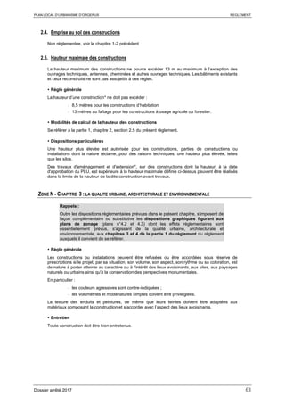 PLAN LOCAL D’URBANISME D’ORGERUS REGLEMENT
Dossier arrêté 2017 63
2.4. Emprise au sol des constructions
Non réglementée, voir le chapitre 1-2 précédent
2.5. Hauteur maximale des constructions
La hauteur maximum des constructions ne pourra excéder 13 m au maximum à l’exception des
ouvrages techniques, antennes, cheminées et autres ouvrages techniques. Les bâtiments existants
et ceux reconstruits ne sont pas assujettis à ces règles.
 Règle générale
La hauteur d’une construction* ne doit pas excéder :
- 8,5 mètres pour les constructions d’habitation
- 13 mètres au faîtage pour les constructions à usage agricole ou forestier.
 Modalités de calcul de la hauteur des constructions
Se référer à la partie 1, chapitre 2, section 2.5 du présent règlement.
 Dispositions particulières
Une hauteur plus élevée est autorisée pour les constructions, parties de constructions ou
installations dont la nature réclame, pour des raisons techniques, une hauteur plus élevée, telles
que les silos.
Des travaux d'aménagement et d'extension*, sur des constructions dont la hauteur, à la date
d'approbation du PLU, est supérieure à la hauteur maximale définie ci-dessus peuvent être réalisés
dans la limite de la hauteur de la dite construction avant travaux.
ZONE N - CHAPITRE 3 : LA QUALITE URBAINE, ARCHITECTURALE ET ENVIRONNEMENTALE
Rappels :
Outre les dispositions règlementaires prévues dans le présent chapitre, s'imposent de
façon complémentaire ou substitutive les dispositions graphiques figurant aux
plans de zonage (plans n°4.2 et 4.3) dont les effets réglementaires sont
essentiellement prévus, s'agissant de la qualité urbaine, architecturale et
environnementale, aux chapitres 3 et 4 de la partie 1 du règlement du règlement
auxquels il convient de se référer.
 Règle générale
Les constructions ou installations peuvent être refusées ou être accordées sous réserve de
prescriptions si le projet, par sa situation, son volume, son aspect, son rythme ou sa coloration, est
de nature à porter atteinte au caractère ou à l'intérêt des lieux avoisinants, aux sites, aux paysages
naturels ou urbains ainsi qu'à la conservation des perspectives monumentales.
En particulier :
- les couleurs agressives sont contre-indiquées ;
- les volumétries et modénatures simples doivent être privilégiées.
La texture des enduits et peintures, de même que leurs teintes doivent être adaptées aux
matériaux composant la construction et s’accorder avec l’aspect des lieux avoisinants.
 Entretien
Toute construction doit être bien entretenue.
 