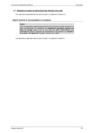 PLAN LOCAL D’URBANISME D’ORGERUS REGLEMENT
Dossier arrêté 2017 65
5.2. Obligations en matière de stationnement des véhicules et des vélos
Les dispositions applicables figurent dans la partie 1 du règlement, chapitre 5.5
ZONE N - CHAPITRE 6 : LES EQUIPEMENTS ET LES RESEAUX
Rappel :
Outre les dispositions règlementaires prévues dans le présent chapitre, s'imposent de
façon complémentaire ou substitutive les dispositions graphiques figurant aux
plans de zonage (plans n°4.2 et 4.3) dont les effets réglementaires sont
essentiellement prévus, s'agissant des équipements et des réseaux, au chapitre 6
de la partie 1 du règlement à laquelle il convient de se référer.
Les dispositions applicables figurent dans la partie 1 du règlement, chapitre 6.
 