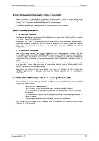 PLAN LOCAL D’URBANISME D’ORGERUS REGLEMENT
Dossier arrêté 2017 67
L'IDENTIFICATION DES CONSTRUCTIONS RELEVANT DU PATRIMOINE BATI
Les constructions et ensembles de constructions à préserver ou à mettre en valeur faisant l’objet
d’une protection au titre de l’article L.151-19 du code de l’urbanisme, sont repérés au plan de
zonage ( n° 4.2a) comme "élément remarquable du patrimoine bâti".
L’inventaire identifiant les caractéristiques de ces constructions figure ci-après.
Dispositions réglementaires
 Les effets de la protection
Les travaux réalisés sur les constructions identifiées comme "patrimoine d'intérêt local" sont soumis
à un régime d'autorisation particulier.
Les travaux non soumis à un permis de construire sont précédés d'une déclaration préalable et leur
démolition totale ou partielle est subordonnée à la délivrance d'un permis de démolir (articles
R.421-12, R.421-15, R.421-17-d, R.421-17-1-d, R.421-23-h, R.421-28, R.424-5-2 du code de
l’urbanisme ).
 Les dispositions applicables
Les constructions neuves, les travaux d’extension ou d’aménagement, réalisés sur des
constructions ou des ensembles identifiés au titre du patrimoine d’intérêt local sont admis dès lors
qu’ils sont conçus dans le sens d’une mise en valeur des caractéristiques qui fondent l’intérêt de la
construction ou la cohérence de l’ensemble bâti telles qu’elles sont décrites pour chacun d'eux ci-
après.
Quand il s'agit d'un ensemble bâti d’intérêt patrimonial, la bande de constructibilité secondaire n’est
pas applicable. Seules sont applicables les dispositions prévues pour les constructions situées
dans la bande de constructibilité principale.
Les articles du règlement des zones (partie 2 du règlement) précisent, le cas échéant, des
conditions particulières à respecter pour tous les travaux exécutés sur les constructions
concernées.
Inventaire et caractéristiques des éléments du patrimoine bâti
Chaque bâtiment ou ensemble de bâtiments identifié en tant que "patrimoine d'intérêt local" fait
l'objet d'une fiche précisant :
- La construction et sa localisation ;
- La typologie du ou des bâtiments identifiés : habitat individuel, château ;
- Le ou les critères de protection ayant fondé son identification : culturel, historique,
architectural ;
- Les caractéristiques qui ont prévalu à la protection et qu'il convient de préserver et à
mettre en valeur ;
- Une photographie permettant de visualiser le ou les bâtis concernés.
Ces fiches figurent ci-après et sont classées selon la localisation du patrimoine identifié dans
Orgerus, du nord ou au sud.
 