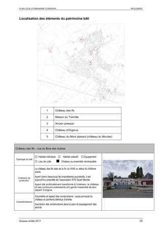 PLAN LOCAL D’URBANISME D’ORGERUS REGLEMENT
Dossier arrêté 2017 68
Localisation des éléments du patrimoine bâti
1 Château des Ifs
2 Maison du Tremble
3 Ancien pressoir
4 Château d’Orgerus
5 Château du Mont plaisant (château du Moutier)
Château des Ifs – rue du Bois des Aulnes
Typologie du bâti
 Habitat individuel  Habitat collectif  Equipement
 Lieu de culte ■ Chateau ou ensemble remarquable
Critère(s) de
protection
Le château des Ifs date de la fin du XVIII ou début du XIXème
siècle.
Ayant connu beaucoup de propriétaires successifs, il est
aujourd’hui propriété de l’association ATD Quart Monde.
Ayant été profondément transformé à l’intérieur, le château
et ses communs subsistants ont gardé l’essentiel de leur
aspect d’origine.
Caractéristiques
Volumétrie et aspect des constructions : corps principal du
château et pavillons latéraux d’entrée.
Inscription des constructions dans le parc et paysagement des
abords
 