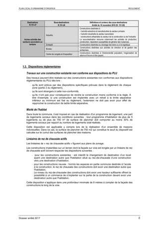 PLAN LOCAL D’URBANISME D’ORGERUS REGLEMENT
Dossier arrêté 2017 8
Destinations
R.151-27
Sous-destinations
R.151-28
Définitions et contenu des sous-destinations
Arrêté du 10 novembre 2016 (R. 151-29)
Autres activités des
secteurs secondaire ou
tertiaire
Industrie
Constructions destinées à :
- l’activité extractive et manufacturière du secteur primaire
- l’activité industrielle du secteur secondaire
- constructions artisanales du secteur de la construction ou de l’industrie
La sous-destination recouvre notamment les activités de production,
construction, réparation susceptibles de générer des nuisances.
Entrepôt Constructions destinées au stockage des biens ou à la logistique
Bureau
Constructions destinées aux activités de direction et de gestion des
entreprises.
Centre de congrès et d’exposition
Constructions destinées à l’événementiel polyvalent, l’organisation de
salons et forums à titre payant.
1.3. Dispositions règlementaires
Travaux sur une construction existante non conforme aux dispositions du PLU
Des travaux peuvent être réalisés sur des constructions existantes non conformes aux dispositions
réglementaires du PLU dès lors :
- qu’ils sont prévus par des dispositions spécifiques prévues dans le règlement de chaque
zone (partie 2 du règlement),
- qu’ils sont étrangers à cette non-conformité,
- qu’ils n’ont pas pour conséquence de rendre la construction moins conforme à la règle. A
titre d’exemple, si une construction est implantée avec un retrait à la limite séparative
inférieur au minimum est fixé au règlement, l’extension ne doit pas avoir pour effet de
rapprocher la construction de ladite limite séparative.
Mixité de l'habitat
Dans toute la commune, il est imposé en cas de réalisation d'un programme de logement, une part
de logements sociaux dans les conditions suivantes : tout programme d’habitation de plus de 5
logements ou de plus de 750 m² de surface de plancher doit comporter au moins 30% de
logements sociaux par rapport au nombre de logements total réalisés.
Cette disposition est applicable y compris lors de la réalisation d'un ensemble de maisons
individuelles. Dans ce cas, la surface de plancher de 750 m2 qui constitue le seuil du dispositif est
calculée sur le cumul des surfaces de plancher des maisons.
Linéaires de rez de chaussée actifs
Les linéaires de « rez de chaussée actifs » figurent aux plans de zonage.
Les constructions implantées sur un terrain dont la façade sur voie est longée par un linéaire de rez
de chaussée actif doivent respecter les dispositions suivantes :
- pour les constructions existantes : est interdit le changement de destination d’un local
ayant une destination autre que l'habitation situé au rez-de-chaussée d’une construction
vers une destination d’habitation.
- pour les constructions neuves : hormis les espaces en partie commune destinée à l’accès
à la construction, le rez de chaussée des constructions doit avoir une destination autre que
l'habitation,
Le niveau du rez-de-chaussée des constructions doit avoir une hauteur suffisante offrant la
possibilité à un commerce de s’implanter sur la partie de la construction devant avoir une
destination autre que l’habitation.
Cette disposition s’applique dans une profondeur minimale de 8 mètres à compter de la façade des
constructions le long de la voie.
 