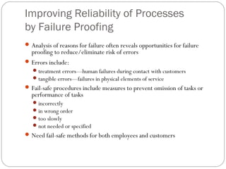 Improving Reliability of Processes
by Failure Proofing
Analysis of reasons for failure often reveals opportunities for failure
proofing to reduce/eliminate risk of errors
Errors include:
treatment errors—human failures during contact with customers
tangible errors—failures in physical elements of service
Fail-safe procedures include measures to prevent omission of tasks or
performance of tasks
incorrectly
in wrong order
too slowly
not needed or specified
Need fail-safe methods for both employees and customers
 