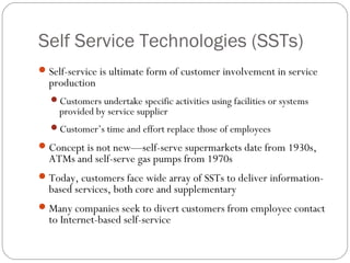 Self Service Technologies (SSTs)
Self-service is ultimate form of customer involvement in service
production
Customers undertake specific activities using facilities or systems
provided by service supplier
Customer’s time and effort replace those of employees
Concept is not new—self-serve supermarkets date from 1930s,
ATMs and self-serve gas pumps from 1970s
Today, customers face wide array of SSTs to deliver information-
based services, both core and supplementary
Many companies seek to divert customers from employee contact
to Internet-based self-service
 