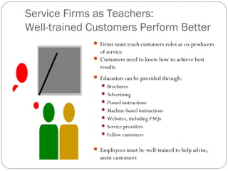 Service Firms as Teachers:
Well-trained Customers Perform Better
 Firms must teach customers roles as co-producers
of service
 Customers need to know how to achieve best
results
 Education can be provided through:
 Brochures
 Advertising
 Posted instructions
 Machine-based instructions
 Websites, including FAQs
 Service providers
 Fellow customers
 Employees must be well-trained to help advise,
assist customers
 