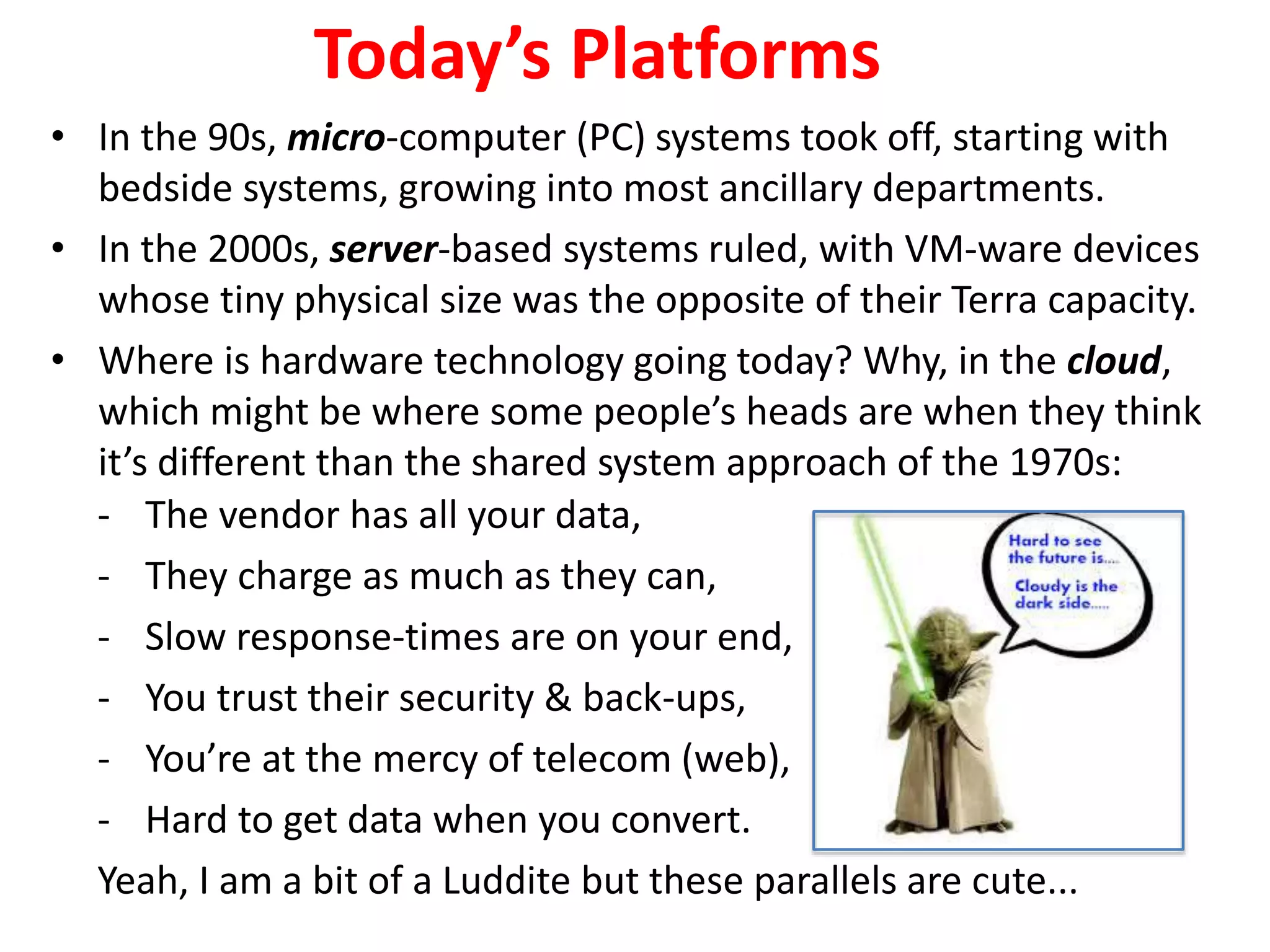 - The vendor has all your data,
- They charge as much as they can,
- Slow response-times are on your end,
- You trust their security & back-ups,
- You’re at the mercy of telecom (web),
- Hard to get data when you convert.
Yeah, I am a bit of a Luddite but these parallels are cute...
Today’s Platforms
• In the 90s, micro-computer (PC) systems took off, starting with
bedside systems, growing into most ancillary departments.
• In the 2000s, server-based systems ruled, with VM-ware devices
whose tiny physical size was the opposite of their Terra capacity.
• Where is hardware technology going today? Why, in the cloud,
which might be where some people’s heads are when they think
it’s different than the shared system approach of the 1970s:
 