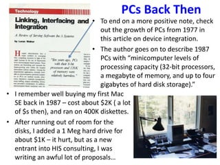 PCs Back Then
• To end on a more positive note, check
out the growth of PCs from 1977 in
this article on device integration.
• The author goes on to describe 1987
PCs with “minicomputer levels of
processing capacity (32-bit processors,
a megabyte of memory, and up to four
gigabytes of hard disk storage).”
• I remember well buying my first Mac
SE back in 1987 – cost about $2K ( a lot
of $s then), and ran on 400K diskettes.
• After running out of room for the
disks, I added a 1 Meg hard drive for
about $1K – it hurt, but as a new
entrant into HIS consulting, I was
writing an awful lot of proposals…
 