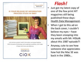 Flash!
• Just got my latest copy of
one of the few print HIT
magazines still being
published these days:
Health Data Management.
• When I got to this ad on
the back cover, I couldn’t
believe my eyes – have
they been snooping into
my emails with Mr. HIStalk
about this 1987 episode?!
• Anyway, cute to see how
someone else appreciates
how hot the Mac SE was
back in the 1980s…
 