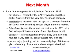 Next Month
• Some interesting news & articles from December 1987:
– Pay phones – remember them? Ever wonder what they
cost?? Answers from the New York Telephone company.
– Meditech – a review of how this upstart LIS vendor from the
1970s was now becoming a major player in the HIS market.
– CyberSecurity – no, they didn’t use that term in 1987, but a
fascinating article on computer fraud digs deeply into it.
– Sunquest – interesting article by Dr. Sidney Goldblatt who
founded it way back in… can you guess how long ago?
Hope you enjoy jumping back to these early days of HIS-tory –
glad to hear any of your memories or negative feedback:
Vince Ciotti HIS Professionals, LLC
505.466.4958 vciotti@hispros.com
 