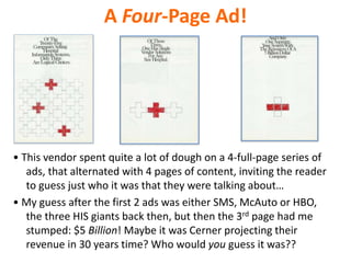 A Four-Page Ad!
• This vendor spent quite a lot of dough on a 4-full-page series of
ads, that alternated with 4 pages of content, inviting the reader
to guess just who it was that they were talking about…
• My guess after the first 2 ads was either SMS, McAuto or HBO,
the three HIS giants back then, but then the 3rd page had me
stumped: $5 Billion! Maybe it was Cerner projecting their
revenue in 30 years time? Who would you guess it was??
 