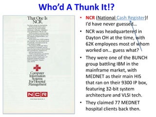 Who’d A Thunk It!?
• NCR (National Cash Register)!
I’d have never guessed…
• NCR was headquartered in
Dayton OH at the time, with
62K employees most of whom
worked on… guess what?
• They were one of the BUNCH
group battling IBM in the
mainframe market, with
MEDNET as their main HIS
that ran on their 9300 IP box,
featuring 32-bit system
architecture and VLSI tech.
• They claimed 77 MEDNET
hospital clients back then.
 