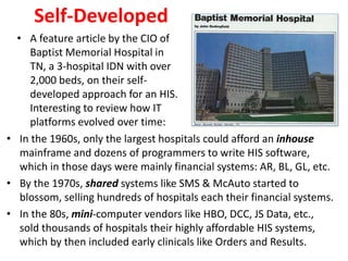 Self-Developed
• In the 1960s, only the largest hospitals could afford an inhouse
mainframe and dozens of programmers to write HIS software,
which in those days were mainly financial systems: AR, BL, GL, etc.
• By the 1970s, shared systems like SMS & McAuto started to
blossom, selling hundreds of hospitals each their financial systems.
• In the 80s, mini-computer vendors like HBO, DCC, JS Data, etc.,
sold thousands of hospitals their highly affordable HIS systems,
which by then included early clinicals like Orders and Results.
• A feature article by the CIO of
Baptist Memorial Hospital in
TN, a 3-hospital IDN with over
2,000 beds, on their self-
developed approach for an HIS.
Interesting to review how IT
platforms evolved over time:
 