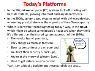 - The vendor has all your data,
- They charge as much as they can,
- Slow response-times are on your end,
- You trust their security & back-ups,
- You’re at the mercy of telecom (web),
- Hard to get data when you convert.
Yeah, I am a bit of a Luddite but these parallels are cute...
Today’s Platforms
• In the 90s, micro-computer (PC) systems took off, starting with
bedside systems, growing into most ancillary departments.
• In the 2000s, server-based systems ruled, with VM-ware devices
whose tiny physical size was the opposite of their Terra capacity.
• Where is hardware technology going today? Why, in the cloud,
which might be where some people’s heads are when they think
it’s different than the shared system approach of the 1970s:
 