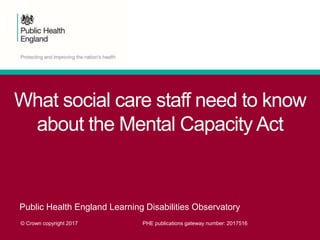 What social care staff need to know
about the Mental Capacity Act
Public Health England Learning Disabilities Observatory
© Crown copyright 2017 PHE publications gateway number: 2017516
 