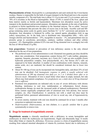 Pharmacokinetics of iron: Haemoglobin is a protoporphyrin and each molecule has 4 iron-haeme
residues. Haeme is responsible for the bulk of oxygen transport in the blood and iron is the essential
metallic component of it. The total body iron is about 3.5–4 g in men and 2.5 g in women, and over
70% of it circulates in the blood as haemoglobin. About 15-18% is stored in the liver, spleen and
bone marrow mainly as ferritin and haemosiderin. Maximum iron absorption occurs by active
transport in the duodenum and proximal jejunum. Absorption rate depends on the ratio of apoferitin
(a protein) to feritin (apoferitine-iron complex) in the intestinal mucosa. The so called “mucosal
block” is a mechanism that prevents the entry of excess iron in the body. Ascorbic acid and SH-
group containing amino acids (in gastric juice) facilitate Fe3+
to Fe2+
conversion and promote its
absorption. Iron absorption is hindered by coffee, tea, antacid agents, phosphates (rich in egg
yolks), tetracyclines, etc. In the body iron is distributed into: haemoglobin (Hb) – 66%; iron
storages (ferritin and haemosiderin) – 25%, myoglobin in muscles – 3%, and parenchimal iron (as
prostetic group in cytochrome, peroxidases, catalases, xanthine oxidases and other cellular
enzymes) – 6%. Haemoglobin contains 0.33% iron and 50 mg elemental iron is averagely lost with
the loss of 100 ml blood (15 g Hb).
Iron preparations: Treatment or prevention of iron deficiency anemia is the only clinical
indication for the use of iron preparations.
• The preferred route of iron administration is oral. Elemental iron quantity per dose should be
taken into consideration. Oral preparations contain ferrous (Fe2+
) salts (sulfate, glutamate,
aspartate, fumarate, gluconate, succinate, etc.). Ferric (Fe3+
) salts are also available (Ferric
hydroxide polymaltose complex, Iron polysaccharide, etc.), but ferrous (Fe2+
) salts are
supposed to be better absorbed. A number of iron combinations (with vitamins, minerals,
amino acids, etc.) are marketed, but should be considered irrational due to lower iron
content.
• About 50–100 mg of iron can be incorporated into hemoglobin daily, and about 25% of oral
iron can be absorbed. Full haemopoetic response in adults is usually achieved with
administration of 200 mg elemental iron daily p.o. in 2 or 3 divided doses after or in
between meals. Absorption of iron is much better when taken in empty stomach, but side
effects may limit patient compliance. For prophylactic use, a daily dose of 30 mg elemental
iron is sufficient.
• Parenteral iron preparations are indicated only in case of: severe deficiency with chronic
bleeding; intolerance to oral iron; malabsorption or inflammatory bowel disease;
erythropoietin therapy (to meet the increased needs of induced erythropoiesis). Parenteral
forms contain organically complexed salts of unionized iron: Iron dextran, Iron sucrose
complex, etc. (See Classification). A sensitivity test with a small test dose must be
performed before parenteral administration of iron to avoid any risk of hypersensitivity
reactions.
• In severe anemia, treatment with oral iron should be continued for at least 3 months after
correction to replenish iron stores.
• Desferrioxamine (Deferoxamine), an iron chelator, is a specific antidote that is given
systematically to remove iron.
2. Drugs for treatment of megaloblastic anemias
Megaloblastic anemia is clinically manifested with a deficiency in serum hemoglobin and
erythrocytes in which the erythrocytes are hyperchromic, fragile and abnormally large. It results
from either folate or vitamin B12 deficiency. Pernicious anemia is a form of megaloblastic anemia
resulting from reduced intestinal absorption of vitamin B12 (extrinsic factor) due to deficiency of
3
 