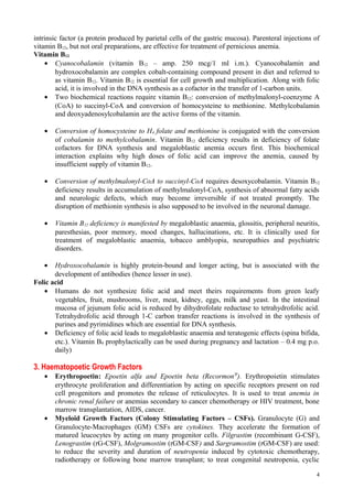 intrinsic factor (a protein produced by parietal cells of the gastric mucosa). Parenteral injections of
vitamin B12, but not oral preparations, are effective for treatment of pernicious anemia.
Vitamin B12
• Cyanocobalamin (vitamin B12 – amp. 250 mcg/1 ml i.m.). Cyanocobalamin and
hydroxocobalamin are complex cobalt-containing compound present in diet and referred to
as vitamin B12. Vitamin B12 is essential for cell growth and multiplication. Along with folic
acid, it is involved in the DNA synthesis as a cofactor in the transfer of 1-carbon units.
• Two biochemical reactions require vitamin B12: conversion of methylmalonyl-coenzyme A
(CoA) to succinyl-CoA and conversion of homocysteine to methionine. Methylcobalamin
and deoxyadenosylcobalamin are the active forms of the vitamin.
• Conversion of homocysteine to H4 folate and methionine is conjugated with the conversion
of cobalamin to methylcobalamin. Vitamin B12 deficiency results in deficiency of folate
cofactors for DNA synthesis and megaloblastic anemia occurs first. This biochemical
interaction explains why high doses of folic acid can improve the anemia, caused by
insufficient supply of vitamin B12.
• Conversion of methylmalonyl-CoA to succinyl-CoA requires desoxycobalamin. Vitamin B12
deficiency results in accumulation of methylmalonyl-CoA, synthesis of abnormal fatty acids
and neurologic defects, which may become irreversible if not treated promptly. The
disruption of methionin synthesis is also supposed to be involved in the neuronal damage.
• Vitamin B12 deficiency is manifested by megaloblastic anaemia, glossitis, peripheral neuritis,
paresthesias, poor memory, mood changes, hallucinations, etc. It is clinically used for
treatment of megaloblastic anaemia, tobacco amblyopia, neuropathies and psychiatric
disorders.
• Hydroxocobalamin is highly protein-bound and longer acting, but is associated with the
development of antibodies (hence lesser in use).
Folic acid
• Humans do not synthesize folic acid and meet theirs requirements from green leafy
vegetables, fruit, mushrooms, liver, meat, kidney, eggs, milk and yeast. In the intestinal
mucosa of jejunum folic acid is reduced by dihydrofolate reductase to tetrahydrofolic acid.
Tetrahydrofolic acid through 1-C carbon transfer reactions is involved in the synthesis of
purines and pyrimidines which are essential for DNA synthesis.
• Deficiency of folic acid leads to megaloblastic anaemia and teratogenic effects (spina bifida,
etc.). Vitamin B9 prophylactically can be used during pregnancy and lactation – 0.4 mg p.o.
daily)
3. Haematopoetic Growth Factors
• Erythropoetin: Epoetin alfa and Epoetin beta (Recormon®
). Erythropoietin stimulates
erythrocyte proliferation and differentiation by acting on specific receptors present on red
cell progenitors and promotes the release of reticulocytes. It is used to treat anemia in
chronic renal failure or anemias secondary to cancer chemotherapy or HIV treatment, bone
marrow transplantation, AIDS, cancer.
• Myeloid Growth Factors (Colony Stimulating Factors – CSFs). Granulocyte (G) and
Granulocyte-Macrophages (GM) CSFs are cytokines. They accelerate the formation of
matured leucocytes by acting on many progenitor cells. Filgrastim (recombinant G-CSF),
Lenograstim (rG-CSF), Molgramostim (rGM-CSF) and Sargramostim (rGM-CSF) are used:
to reduce the severity and duration of neutropenia induced by cytotoxic chemotherapy,
radiotherapy or following bone marrow transplant; to treat congenital neutropenia, cyclic
4
 