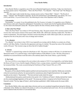 Percy Bysshe Shelley
Introduction
Percy Bysshe Shelley is regarded as one of the most influential English poets of all time. Today, he is best known
for classic poems such as “Ozymandias”, “Ode to the West Wind”, “To a Skylark”, “The Cloud” and “The Masque of
Anarchy”.
His other major works include the long, visionary poems such as “Queen Mab”, “Alastor”, “The Revolt of
Islam”, “Adonaïs” and “Prometheus Unbound”. He has also penned down a groundbreaking verse drama, The Cenci
(1819), and Hellas: A Lyrical Dram (1821). The following are some of the important works of Shelley.
1. Ozymandias
“Ozymandias” is a sonnet. It was first published in the The Examiner in London. It is regarded as one of Shelley's
most famous works and is frequently anthologised. Ozymandias was a Greek name for the Egyptian pharaoh Ramesses
II, who ruled in the thirteenth century BC. The poem explores the fate of history and the ravages of time.
2. Ode to the West Wind
"Ode to the West Wind" was written in 1819 near Florence, Italy. The poem consists of five sections (cantos) written
in terza rima. Each section consists of four tercets (ABA, BCB, CDC, DED) and a rhyming couplet (EE). The Ode is
written in pentameter. The poem begins with three sections describing the wind's effects upon earth, air, and ocean. It
allegorises the role of the poet as the voice of change and revolution.
3. To a Skylark
“To a Skylark” was written in June 1820. It was inspired by an evening walk by Shelley in a certain city of Italy,
with his wife Mary Shelley. It describes the appearance and song of a skylark. The poem has some of the memorable
words of the poet: “Our sweetest songs are those that tell of saddest thought.”
4. Adonaïs
"Adonaïs" is a pastoral elegy written for John Keats in 1821. The poem is written in 495 lines. It is divided into 55
Spenserian stanzas. It is a pastoral elegy, in the English tradition of John Milton's Lycidas. The title of the poem is
modelled on an ancient Roman work that refers to the untimely death of the Greek Adonis, a god of fertility.
5. The Cenci
The Cenci (1819) is a verse drama in five acts written in the summer of 1819. It was inspired by a real Italian family,
the House of Cenci. It was a horrific tragedy of Beatrice Cenci, a young woman, executed for pre-meditated murder of
her tyrannical father. The events occurred during the Pontificate of Pope Clement VIII, set in 1599.
The Poet and the Critic
The poetry of Percy Bysshe Shelley explores political and social questions more explicitly. Shelley was constantly
critical of conventional authority. He represented the revolutionary side of English Romanticism. His struggle for
equality can be noted in “Ozymandias”: “The lone and level sands stretch far away.”
Shelley believed that poetry could transform the world. In his "A Defence of Poetry", Shelley claimed that "poets
are the unacknowledged legislators of the world". The essay was written in response to his friend Thomas Love
Peacock's article "The Four Ages of Poetry", which had been published in 1820. Shelley wrote the essay in1821.
Conclusion
Percy Bysshe Shelley often came under sharp criticisms and was not considered insignificant during his lifetime. As
a Romantic writer, Shelley was radical in his poetry as well as in his political and social views. He was an individualist;
and his idealism broke the fetters of conventional ideas.
 