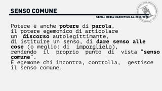 SOCIAL MEDIA MARKETING AA. 2017/2018
SENSO COMUNE
Potere è anche potere di parola,
il potere egemonico di articolare
un discorso autolegittimante,
di istituire un senso, di dare senso alle
cose (o meglio: di imporglielo),
rendendo il proprio punto di vista “senso
comune”.
È egemone chi incontra, controlla, gestisce
il senso comune.
 