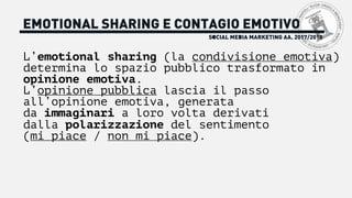 SOCIAL MEDIA MARKETING AA. 2017/2018
EMOTIONAL SHARING E CONTAGIO EMOTIVO
L’emotional sharing (la condivisione emotiva)
determina lo spazio pubblico trasformato in
opinione emotiva.
L’opinione pubblica lascia il passo
all’opinione emotiva, generata
da immaginari a loro volta derivati
dalla polarizzazione del sentimento
(mi piace / non mi piace).
 