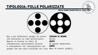 SOCIAL MEDIA MARKETING AA. 2017/2018
TIPOLOGIA: FOLLE POLARIZZATE
Due o più differenti gruppi di utenti
che discutono su temi polarizzanti.
Spesso si basano su fonti di
informazione radicalmente diverse
e comunemente non interagiscono con
gruppi che non sono d’accordo con loro.
TIPOLOGIA DI NETWORK
Divisi.
GRUPPI
Di grandi dimensioni.
ESEMPI
News di eventi globali.
 