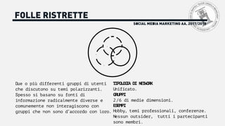 SOCIAL MEDIA MARKETING AA. 2017/2018
FOLLE RISTRETTE
Due o più differenti gruppi di utenti
che discutono su temi polarizzanti.
Spesso si basano su fonti di
informazione radicalmente diverse e
comunemente non interagiscono con
gruppi che non sono d’accordo con loro.
TIPOLOGIA DI NETWORK
Unificato.
GRUPPI
2/6 di medie dimensioni.
ESEMPI
Hobby, temi professionali, conferenze.
Nessun outsider, tutti i partecipanti
sono membri.
 