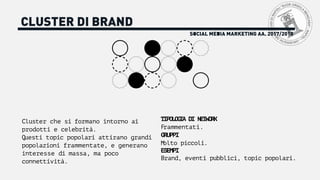 SOCIAL MEDIA MARKETING AA. 2017/2018
CLUSTER DI BRAND
Cluster che si formano intorno ai
prodotti e celebrità.
Questi topic popolari attirano grandi
popolazioni frammentate, e generano
interesse di massa, ma poco
connettività.
TIPOLOGIA DI NETWORK
Frammentati.
GRUPPI
Molto piccoli.
ESEMPI
Brand, eventi pubblici, topic popolari.
 