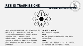 SOCIAL MEDIA MARKETING AA. 2017/2018
RETI DI TRASMISSIONE
Reti spesso generate dalle notizie dei
media e gli influencer che le
rilanciano commentano hanno fedeli
seguaci che li retwittano o
condividono. Queste comunità sono
spesso a forma di stella ed esiste
poca interazione tra i membri del
pubblico.
TIPOLOGIA DI NETWORK
Reti in-hub & spoke.
GRUPPI
Hub di grande dimensione, con reti
secondarie.
ESEMPI
Esperti di notizie e di media.
Influencer ed individui famosi.
 