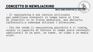 SOCIAL MEDIA MARKETING AA. 2017/2018
CONCETTO DI NEWSJACKING
- Il newsjacking è una tecnica utilizzata
per pubblicare contenuti in tempo reale al fine
di inserirsi in un flusso mediatico, per deviarlo,
rafforzarlo,o comunque attirare l’attenzione;
- Ciò che rende il newsjacking possibile è il timing,
ovvero la capacità di fornire in tempo reale contenuti
addizionali in un post, un tweet, un video o un media
alert.
 