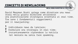 SOCIAL MEDIA MARKETING AA. 2017/2018
CONCETTO DI NEWSJACKING
David Meerman Scott spiega come dirottare una news
story nella giusta direzione attraverso
una pianificazione strategica orientata al real time.
Tre sono i fondamentali suggerimenti
per il newsjacking:
1 individuare news da lanciare;
2 formulare una strategia in real time;
3 instantaneamente riprendere la notizia
nel mercato ma senza fare spamming.
 